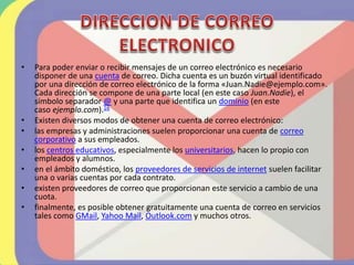 • Para poder enviar o recibir mensajes de un correo electrónico es necesario
disponer de una cuenta de correo. Dicha cuenta es un buzón virtual identificado
por una dirección de correo electrónico de la forma «Juan.Nadie@ejemplo.com».
Cada dirección se compone de una parte local (en este caso Juan.Nadie), el
símbolo separador @ y una parte que identifica un dominio (en este
caso ejemplo.com).16
• Existen diversos modos de obtener una cuenta de correo electrónico:
• las empresas y administraciones suelen proporcionar una cuenta de correo
corporativo a sus empleados.
• los centros educativos, especialmente los universitarios, hacen lo propio con
empleados y alumnos.
• en el ámbito doméstico, los proveedores de servicios de internet suelen facilitar
una o varias cuentas por cada contrato.
• existen proveedores de correo que proporcionan este servicio a cambio de una
cuota.
• finalmente, es posible obtener gratuitamente una cuenta de correo en servicios
tales como GMail, Yahoo Mail, Outlook.com y muchos otros.
 