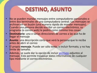 • No se pueden mandar mensajes entre computadores personales o
entre dos terminales de una computadora central. Los mensajes se
archivan en un buzón (una manera rápida de mandar mensajes).
Cuando una persona decide escribir un correo electrónico, su
programa (o correo web) le pedirá como mínimo tres cosas:
• Destinatario: una o varias direcciones de correo a las que ha de
llegar el mensaje
• Asunto: una descripción corta que verá la persona que lo reciba
antes de abrir el correo
• El propio mensaje. Puede ser sólo texto, o incluir formato, y no hay
límite de tamaño.
• Además, se suele dar la opción de incluir archivos adjuntos al
mensaje. Esto permite traspasar datos informáticos de cualquier
tipo mediante el correo electrónico.
 