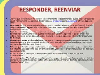 • Una vez que el destinatario ha recibido (y, normalmente, leído) el mensaje puede hacer varias cosas
con él. Normalmente los sistemas de correo (tanto programas como correo web) ofrecen opciones
como:
• Responder: escribir un mensaje a la persona que ha mandado el correo (que es sólo una). Existe la
variante Responder a todos, que pone como destinatarios tanto al que lo envía como a quienes
estaban en el campo CC
• Reenviar (o remitir): pasar este correo a una tercera persona, que verá quién era el origen y
destinatario original, junto con el cuerpo del mensaje. De forma opcional se puede añadir más
texto al mensaje o borrar los encabezados e incluso el cuerpo (o parte de él) de anteriores envíos
del mensaje.
• Marcar como correo no deseado (spam): separar el correo y esconderlo para que no moleste, de
paso instruyendo al programa para que intente detectar mejor mensajes parecidos a éste. Se usa
para evitar la publicidad no solicitada.
• Archivar: guardar el mensaje en el ordenador, pero sin borrarlo, de forma que se pueda consultar
más adelante. Esta opción no está en forma explícita, ya que estos programas guardan los mensajes
automáticamente.
• Borrar: Se envía el mensaje a una carpeta Elementos eliminados que puede ser vaciada
posteriormente.
• Mover a carpeta o Añadir etiquetas: algunos sistemas permiten catalogar los mensajes en distintos
apartados según el tema del que traten. Otros permiten añadir marcas definidas por el usuario (ej:
"trabajo", "casa", etc.).
 