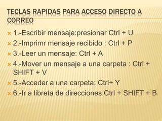 TECLAS RAPIDAS PARA ACCESO DIRECTO A
CORREO
 1.-Escribir mensaje:presionar Ctrl + U
 2.-Imprimr mensaje recibido : Ctrl + P
 3.-Leer un mensaje: Ctrl + A
 4.-Mover un mensaje a una carpeta : Ctrl +
SHIFT + V
 5.-Acceder a una carpeta: Ctrl+ Y
 6.-Ir a libreta de direcciones Ctrl + SHIFT + B
 