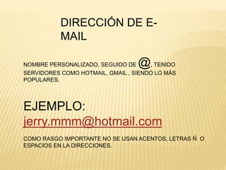 DIRECCIÓN DE E-
MAIL
NOMBRE PERSONALIZADO, SEGUIDO DE @, TENIDO
SERVIDORES COMO HOTMAIL, GMAIL , SIENDO LO MÁS
POPULARES.
EJEMPLO:
jerry.mmm@hotmail.com
COMO RASGO IMPORTANTE NO SE USAN ACENTOS, LETRAS Ñ O
ESPACIOS EN LA DIRECCIONES.
 