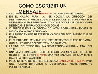 COMO ESCRIBIR UN
MENSAJE1. CLIC EN EL ICONO CORREO NUEVO DE LA BARRA DE TAREAS.
2. EN EL CAMPO PARA /A:, SE COLOCA LA DIRECCIÓN DEL
DESTINATARIO Y PUEDE ELIGIR SI DESEA QUE EL MISMO MENSAJE
SE ENVIE A VARIAS PERSONAS, COLOQUE TODAS LAS DIRECCIONES
DESEADAS SEPARANDOLAS CON COMAS.
3. O PUEDE ELEGIR LA OPCIÓN CC: (CON COPIA), PARA ENVIAR EL
MENSAJE A VARIAS PERSONAS.
4. EL ASUNTO EN UNA BREVE EXPLICACIÓN DEL DOCUMENTO QUE SE
ENVIA.
5. EL CUERPO DEL MENSAJE ES LIBRE DE TEXTO,Y PUEDE REDACTAR
CUALQUIER COSA REFERENTE AL DOCUMENTO.
6. LA FINAL DEL TEXTO HAY UNA FIRMA PERSONALIZADA AL FINAL DEL
TEXTO.
7. UNA VEZ TERMINADO TODO EL TEXTO Y/O MENSAJE, DE LE DA
CLÑIC EN EL BOTON ENVIAR; UNA VEZ ENVIADO ES MUY DIFICIL
CANCELAR DICHA ACCIÓN.
8. PERO SI TE ARREPIENTES, SELECIONA BANDEJA DE SALIDA, PARA
QUE PUEDAS BORRARLO O MODIFICARLO, POSTERIORMENTE
PUEDEN ENVIARLO.
 