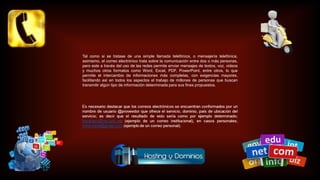 Tal como si se tratase de una simple llamada telefónica, o mensajería telefónica,
asimismo, el correo electrónico trata sobre la comunicación entre dos o más personas,
pero este a través del uso de las redes permite enviar mensajes de textos, voz, videos
y muchos otros formatos como Word, Excel, PDF, PowerPoint, entre otros, lo que
permite el intercambio de informaciones más completas, con exigencias mayores,
facilitando así en todos los aspectos el trabajo de millones de personas que buscan
transmitir algún tipo de información determinada para sus fines propuestos.
 