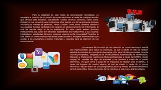 Para la utilización de este medio de comunicación tecnológico, es
necesaria la creación de un usuario de correo electrónico a través de cualquier servidor
que ofrezca este beneficio, actualmente existen diversos dominios, tales como,
Hotmail; el cual comenzó hace muchísimos años, siendo uno de los primeros dominios
utilizados por millones de personas, Yahoo, Outlook, Gmail, estos dominios ofrecen a
sus usuarios diversas cantidades de espacios de almacenamiento de información, lo
cual les permite elegir el de su preferencia. En otros casos existen dominios
institucionales, los cuales son ofrecidos dependiendo las instituciones a sus usuarios;
trabajadores, estudiantes, tal como podemos observar en la Universidad Yacambú, la
cual ofrece un correo institucional donde poder acceder a múltiples informaciones que
ayudan a los estudiantes a obtener materiales y recursos para la obtención de sus
conocimientos.
Actualmente la utilización de una dirección de correo electrónico resulta
casi imprescindible para todos los individuos, ya que a través de ello, se reciben
estados de cuentas de movimientos bancarios, citas para trámites personales como la
“cita de pasaportes”, otorgada por el SAIME(Sistema Automatizado de Identificación,
Migración y Extranjería), registros de títulos profesionales a través del SAREN, donde
otorgan las planillas del pago de aranceles a los usuarios a través de un correo
electrónico, de igual forma el pago de los impuestos se realizan ante el SENIAT, a
través del ingreso de nuestro usuario, el cual es creado a través de un correo
electrónico. Hoy en día es de crucial importancia el uso y manejo del correo electrónico
para el desarrollo y desenvolvimiento de los individuos e esta nueva era tecnológica.
 