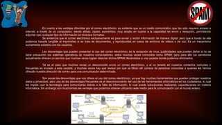 En cuanto a las ventajas ofrecidas por el correo electrónico, es evidente que es un medio comunicativo que tan solo requiere acceso a
internet, a través de un computador, siendo eficaz, rápido, económico, muy amplio en cuanto a la capacidad en envío y recepción, permitiendo
adjuntar casi cualquier tipo de información en diversos formatos.
Se evidencia que el correo electrónico exclusivamente es para enviar y recibir información de manera digital, pero que a través de ella
podemos hacerla tangible al imprimirlas si se trata de documentos, y reproducirlas en casos de archivos de videos o de voz. Es un mecanismo
sumamente solidario con los usuarios.
Las desventajas que pueden presentar el uso del correo electrónico, es la recepción de virus, publicidades que pueden dañar si no se
tiene precaución los sistemas operativos de nuestros computadores, estos muchas veces conocidos como SPAM, pero para ello los servidores
actualmente ofrecen un servicio que muchas veces logran detectar dichos SPAM, llevándolos a una carpeta donde podemos eliminarlos.
Tal es el caso que muchas veces un desconocido envía un correo electrónico, y al no tenerlo en nuestros contactos comunes o
frecuentes es enviado a esta carpeta, y muchas veces hay que revisar por que se filtran allí correos de personas conocidas a quienes les hemos
ofrecido nuestra dirección de correo para una comunicación determinada.
Son pocas las desventajas que nos ofrece el uso del correo electrónico, ya que hay muchas herramientas que pueden proteger nuestros
datos y privacidad, pero una de las desventajas frecuentes es el desconocimiento del uso de las herramientas informáticas en los ciudadanos, lo cual
les impide usar la tecnología para comunicarse debido a la falta de información, lo cual puede solucionarse realizando capacitaciones en materia
informática. Sin embargo son muchísimas las ventajas que podemos obtener utilizando este medio para la comunicación con el mundo entero.
 