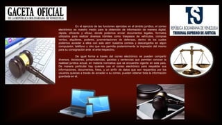 En el ejercicio de las funciones ejercidas en el ámbito jurídico, el correo
electrónico es nuestro medio para la obtención de información de manera digital,
rápida, eficiente y eficaz, donde podemos enviar documentos legales, formatos
utilizados para realizar diversos trámites como traspasos de vehículos, compras
ventas, alquileres, poderes, juramentaciones de defensas, dentro de los cuales
podemos acceder a ellos con solo abrir nuestros correos y descargarlos en algún
computador, teléfono u otro que nos permita posteriormente la impresión del mismo
para su consignación ante el ente respectivo.
De igual forma a través del correo electrónico se pueden compartir
diversas, decisiones, jurisprudencias, gacetas y sentencias que permitan conocer la
realidad jurídica actual, en materia normativa que se encuentre vigente en este país.
De manera particular hay quienes usa el correo electrónico para respaldar sus
informaciones, documentos, fotos, y un sinfín de datos que son requeridos por los
usuarios quienes a través de acceder a su correo, pueden obtener toda la información
guardada en el.
 