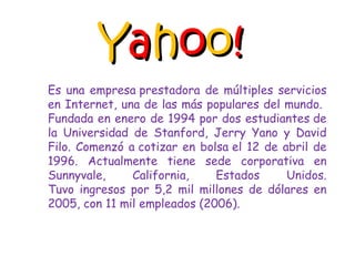 Y a h o o ! Es una empresa prestadora de múltiples servicios en Internet, una de las más populares del mundo.  Fundada en enero de 1994 por dos estudiantes de la Universidad de Stanford, Jerry Yano y David Filo. Comenzó a cotizar en bolsa el 12 de abril de 1996. Actualmente tiene sede corporativa en Sunnyvale, California, Estados Unidos. Tuvo ingresos por 5,2 mil millones de dólares en 2005, con 11 mil empleados (2006). 