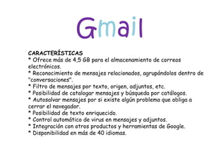 G m a i l CARACTERÍSTICAS * Ofrece más de 4,5 GB para el almacenamiento de correos electrónicos. * Reconocimiento de mensajes relacionados, agrupándolos dentro de "conversaciones". * Filtro de mensajes por texto, origen, adjuntos, etc. * Posibilidad de catalogar mensajes y búsqueda por catálogos. * Autosalvar mensajes por si existe algún problema que obliga a cerrar el navegador. * Posibilidad de texto enriquecido. * Control automático de virus en mensajes y adjuntos. * Integración con otros productos y herramientas de Google. * Disponibilidad en más de 40 idiomas. 