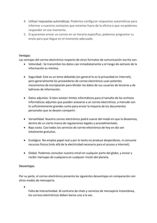 4. Utilizar respuestas automáticas: Podemos configurar respuestas automáticas para
informar a nuestros contactos que estamos fuera de la oficina o que no podemos
responder en ese momento.
5. Si queremos enviar un correo en un horario específico, podemos programar su
envío para que llegue en el momento adecuado.
Ventajas:
Las ventajas del correo electrónico respecto de otros formatos de comunicación escrita son:
 Velocidad.: Se transmiten los datos casi inmediatamente y el riesgo de extravío de la
información es mínimo.
 Seguridad: Este es un tema debatido (en general lo es la privacidad en Internet),
pero generalmente los proveedores de correo electrónico usan potentes
mecanismos de encriptación para blindar los datos de sus usuarios de terceros y de
ladrones de información.
 Datos adjuntos: Si bien existen límites informáticos para el tamaño de los archivos
informáticos adjuntos que pueden anexarse a un correo electrónico, a menudo son
lo suficientemente grandes como para enviar la mayoría de los documentos
personales que se deseen compartir.
 Versatilidad. Nuestro correo electrónico podrá usarse del modo en que lo deseemos,
dentro de un cierto marco de regulaciones legales y procedimentales.
 Bajo costo. Casi todos los servicios de correo electrónico de hoy en día son
totalmente gratuitos.
 Ecológico. No emplea papel real y por lo tanto no produce desperdicios, ni consume
recursos físicos (más allá de la electricidad necesaria para el acceso a Internet).
 Global. Podemos consultar nuestro email en cualquier parte del globo, y enviar y
recibir mensajes de cualquiera en cualquier rincón del planeta.
Desventajas:
Por su parte, el correo electrónico presenta las siguientes desventajas en comparación con
otros modos de mensajería:

Falta de interactividad. Al contrario de chats y servicios de mensajería instantánea,
los correos electrónicos deben leerse uno a la vez.
 