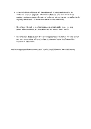  Es relativamente vulnerable. El correo electrónico constituye una fuente de
evidencias a las que los piratas informáticos (hackers) y los virus informáticos
pueden eventualmente acceder, para lo cual crean correos-trampa y otras formas de
engaño para acceder a la información de un usuario descuidado.
 Necesita de Internet. En condiciones de poca conectividad o países con baja
penetración de Internet, el correo electrónico no es una buena opción.
 Necesita algún dispositivo electrónico. Para poder acceder al email debemos contar
con una computadora, teléfono inteligente o tableta, lo cual significa también
disponer de electricidad.
https://drive.google.com/drive/folders/1eS0Z2JtyfM2G0Vqloyk99rsCvW22kKFB?usp=sharing
 