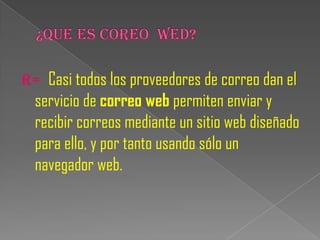 R= Casi todos los proveedores de correo dan el
  servicio de correo web permiten enviar y
  recibir correos mediante un sitio web diseñado
  para ello, y por tanto usando sólo un
  navegador web.
 