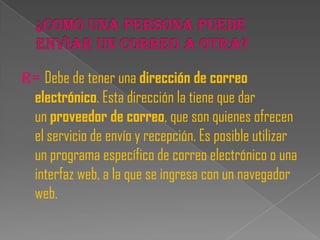 R= Debe de tener una dirección de correo
 electrónico. Esta dirección la tiene que dar
 un proveedor de correo, que son quienes ofrecen
 el servicio de envío y recepción. Es posible utilizar
 un programa específico de correo electrónico o una
 interfaz web, a la que se ingresa con un navegador
 web.
 