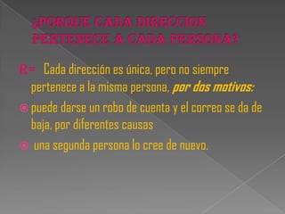 R= Cada dirección es única, pero no siempre
  pertenece a la misma persona, por dos motivos:
 puede darse un robo de cuenta y el correo se da de
  baja, por diferentes causas
 una segunda persona lo cree de nuevo.
 