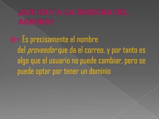 R= Es precisamente el nombre
  del proveedor que da el correo, y por tanto es
  algo que el usuario no puede cambiar, pero se
  puede optar por tener un dominio
 
