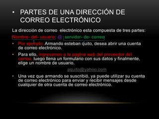 • PARTES DE UNA DIRECCIÓN DE
CORREO ELECTRÓNICO
La dirección de correo electrónico esta compuesta de tres partes:
Nombre- del- usuario @ servidor- de- correo
• Por ejemplo: Armando esteban quito, desea abrir una cuenta
de correo electrónico.
• Para ello, ingresamos a la pagina web del proveedor del
correo, luego llena un formulario con sus datos y finalmente,
elige un nombre de usuario.
aquito@yahoo.com
• Una vez que armando se suscribió, ya puede utilizar su cuenta
de correo electrónico para enviar y recibir mensajes desde
cualquier de otra cuenta de correo electrónico.
 