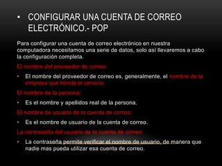 • CONFIGURAR UNA CUENTA DE CORREO
ELECTRÓNICO.- POP
Para configurar una cuenta de correo electrónico en nuestra
computadora necesitamos una serie de datos, solo así llevaremos a cabo
la configuración completa.
El nombre del proveedor de correo:
• El nombre del proveedor de correo es, generalmente, el nombre de la
empresa que brinda el servicio.
El nombre de la persona:
• Es el nombre y apellidos real de la persona.
El nombre de usuario de la cuenta de correo:
• Es el nombre de usuario de la cuenta de correo.
La contraseña del usuario de la cuenta de correo:
• La contraseña permite verificar el nombre de usuario, de manera que
nadie mas pueda utilizar esa cuenta de correo.
 