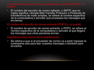 El nombre del servidor de correo electrónico saliente (SMTP) y su
puerto:
• El nombre del servidor de correo saliente, o SMTP, que en
ingles significa «Simple Mail Transfer Protocol» o Protocolo de
transferencia de mails simples, se refiere al nombre especifico
de la computadora o servidor que procesara los mensajes que
enviamos.
El nombre del servidor de correo entrante (POP3) y su puerto:
• El nombre de servidor de correo entrante, o POP3, se refiere al
nombre especifico de la computadora o servidor al que llegara
los mensajes que otras personas envíen.
Especificaciones acerca de la autenticación:
• Se refiere a que si el proveedor de correo va a pedir ingresar la
contraseña solo para leer nuestros mensajes o también para
enviarlos.
 