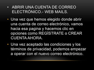 • ABRIR UNA CUENTA DE CORREO
ELECTRÓNICO.- WEB MAILS.
• Una vez que hemos elegido donde abrir
una cuenta de correo electrónico, vamos
hacia esa pagina y hacemos clic en
opciones como REGÍSTRATE o CREAR
CUENTA AHORA.
• Una vez aceptado las condiciones y los
términos de privacidad, podemos empezar
a operar con el nuevo correo electrónico.
 