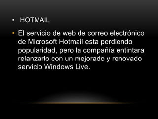 • HOTMAIL
• El servicio de web de correo electrónico
de Microsoft Hotmail esta perdiendo
popularidad, pero la compañía entintara
relanzarlo con un mejorado y renovado
servicio Windows Live.
 