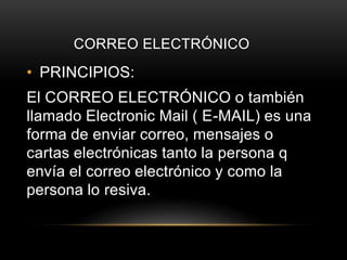 CORREO ELECTRÓNICO
• PRINCIPIOS:
El CORREO ELECTRÓNICO o también
llamado Electronic Mail ( E-MAIL) es una
forma de enviar correo, mensajes o
cartas electrónicas tanto la persona q
envía el correo electrónico y como la
persona lo resiva.
 