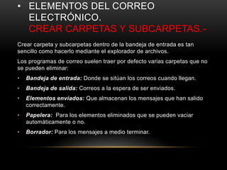 • ELEMENTOS DEL CORREO
ELECTRÓNICO.
CREAR CARPETAS Y SUBCARPETAS.-
Crear carpeta y subcarpetas dentro de la bandeja de entrada es tan
sencillo como hacerlo mediante el explorador de archivos.
Los programas de correo suelen traer por defecto varias carpetas que no
se pueden eliminar:
• Bandeja de entrada: Donde se sitúan los correos cuando llegan.
• Bandeja de salida: Correos a la espera de ser enviados.
• Elementos enviados: Que almacenan los mensajes que han salido
correctamente.
• Papelera: Para los elementos eliminados que se pueden vaciar
automáticamente o no.
• Borrador: Para los mensajes a medio terminar.
 