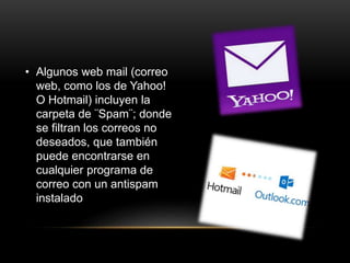 • Algunos web mail (correo
web, como los de Yahoo!
O Hotmail) incluyen la
carpeta de ¨Spam¨; donde
se filtran los correos no
deseados, que también
puede encontrarse en
cualquier programa de
correo con un antispam
instalado
 