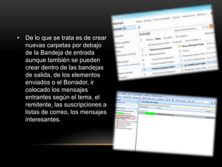 • De lo que se trata es de crear
nuevas carpetas por debajo
de la Bandeja de entrada
aunque también se pueden
crear dentro de las bandejas
de salida, de los elementos
enviados o el Borrador, ir
colocado los mensajes
entrantes según el tema, el
remitente, las suscripciones a
listas de correo, los mensajes
interesantes.
 