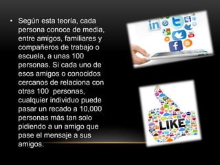 • Según esta teoría, cada
persona conoce de media,
entre amigos, familiares y
compañeros de trabajo o
escuela, a unas 100
personas. Si cada uno de
esos amigos o conocidos
cercanos de relaciona con
otras 100 personas,
cualquier individuo puede
pasar un recado a 10,000
personas más tan solo
pidiendo a un amigo que
pase el mensaje a sus
amigos.
 