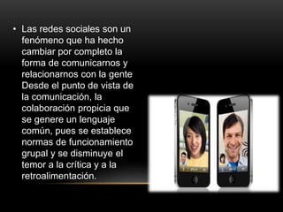 • Las redes sociales son un
fenómeno que ha hecho
cambiar por completo la
forma de comunicarnos y
relacionarnos con la gente
Desde el punto de vista de
la comunicación, la
colaboración propicia que
se genere un lenguaje
común, pues se establece
normas de funcionamiento
grupal y se disminuye el
temor a la crítica y a la
retroalimentación.
 