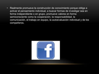 • Realmente promueve la construcción de conocimiento porque obliga a
activar el pensamiento individual, a buscar formas de investigar sea en
forma independiente o en grupo, promueve valores en forma
semiconsciente como la cooperación, la responsabilidad, la
comunicación, el trabajo en equipo, la autoevaluación individual y de los
compañeros.
 