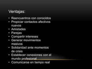 Ventajas:
• Reencuentros con conocidos
• Propiciar contactos afectivos
nuevos
• Amistades
• Parejas
• Compartir intereses
• Generar movimientos
masivos
• Solidaridad ante momentos
de crisis
• Establecer conexiones con el
mundo profesional
• Comunicarse en tiempo real
 