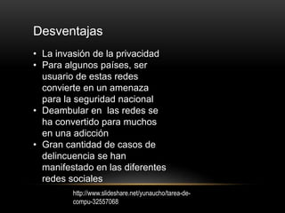 Desventajas
• La invasión de la privacidad
• Para algunos países, ser
usuario de estas redes
convierte en un amenaza
para la seguridad nacional
• Deambular en las redes se
ha convertido para muchos
en una adicción
• Gran cantidad de casos de
delincuencia se han
manifestado en las diferentes
redes sociales
http://www.slideshare.net/yunaucho/tarea-de-
compu-32557068
 