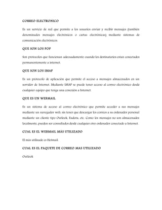 CORREO ELECTRONICO
Es un servicio de red que permite a los usuarios enviar y recibir mensajes (también
denominados mensajes electrónicos o cartas electrónicas) mediante sistemas de
comunicación electrónicos.
QUE SON LOS POP
Son protocolos que funcionan adecuadamente cuando los destinatarios estan conectados
permanentemente a internet.
QUE SON LOS IMAP
Es un protocolo de aplicación que permite el acceso a mensajes almacenados en un
servidor de Internet. Mediante IMAP se puede tener acceso al correo electrónico desde
cualquier equipo que tenga una conexión a Internet.
QUE ES UN WEBMAIL
Es un sistema de acceso al correo electrónico que permite acceder a sus mensajes
mediante un navegador web, sin tener que descargar los correos a su ordenador personal
mediante un cliente tipo Outlook, Eudora, etc. Como los mensajes no son almacenados
localmente, pueden ser consultados desde cualquier otro ordenador conectado a Internet.
CUAL ES EL WEBMAIL MÁS UTILIZADO
El más utilizado es Hotmail.
CUAL ES EL PAQUETE DE CORREO MAS UTILIZADO
Outlook