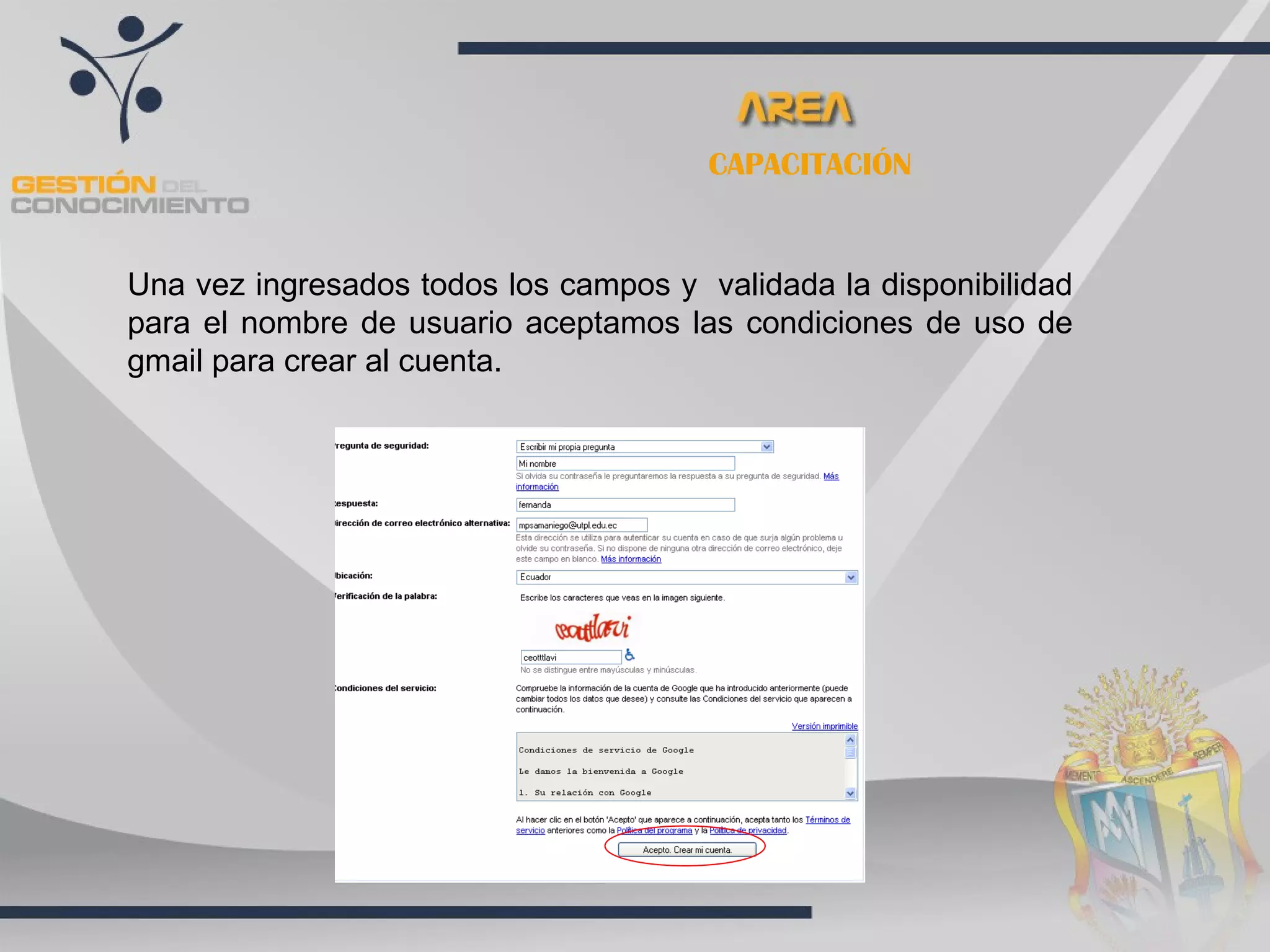 CAPACITACIÓN


Una vez ingresados todos los campos y validada la disponibilidad
para el nombre de usuario aceptamos las condiciones de uso de
gmail para crear al cuenta.
 
