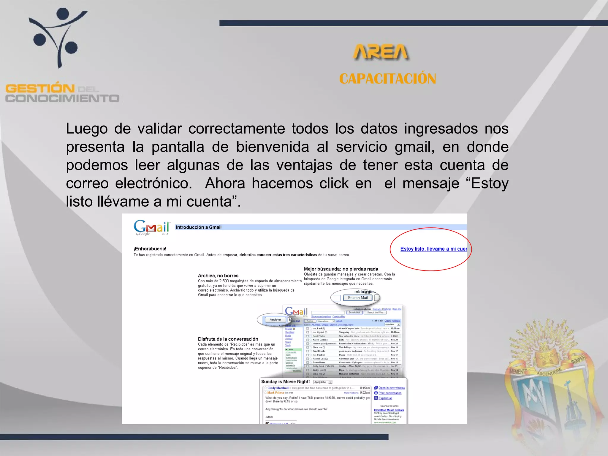CAPACITACIÓN


Luego de validar correctamente todos los datos ingresados nos
presenta la pantalla de bienvenida al servicio gmail, en donde
podemos leer algunas de las ventajas de tener esta cuenta de
correo electrónico. Ahora hacemos click en el mensaje “Estoy
listo llévame a mi cuenta”.
 
