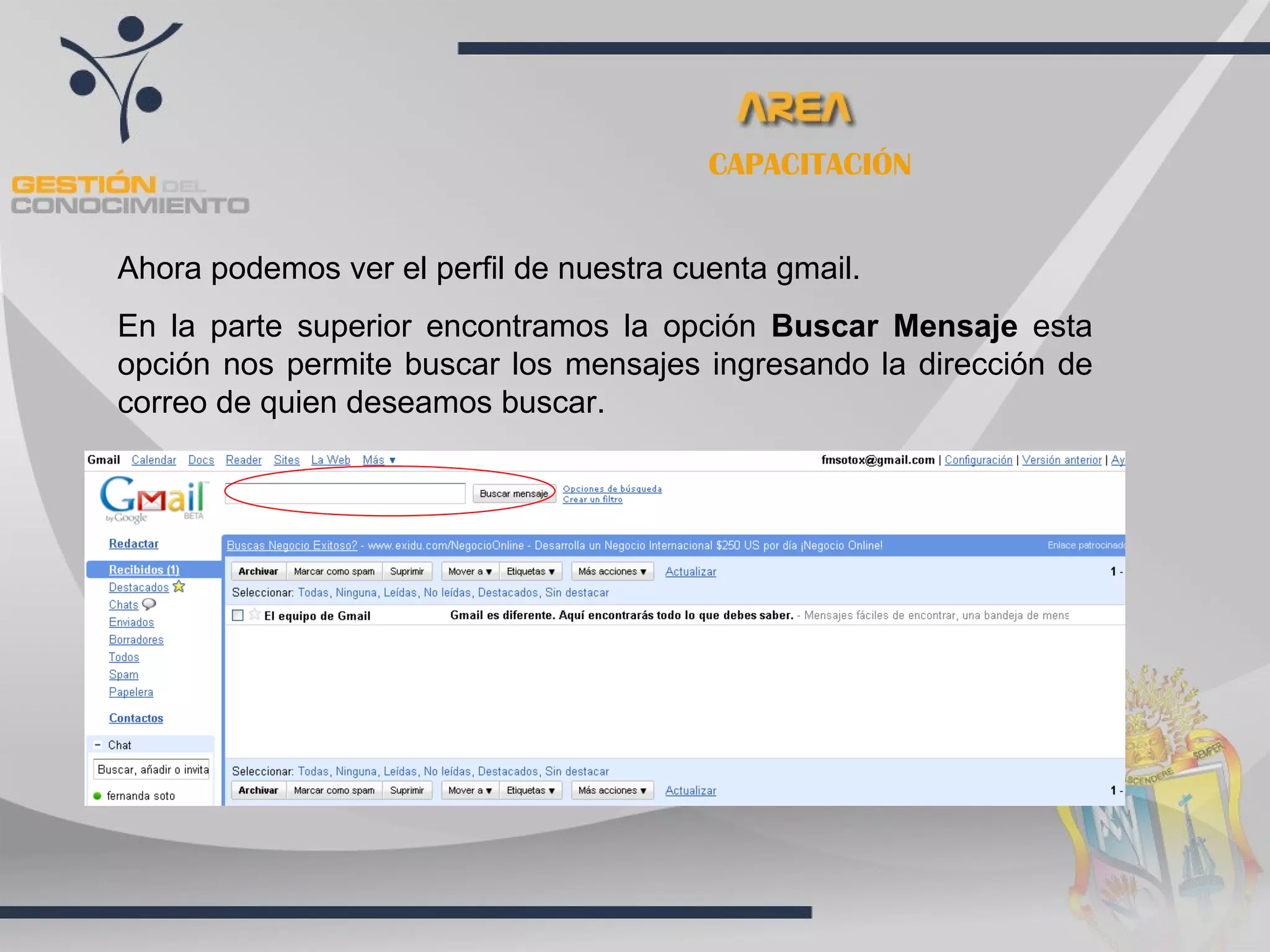 CAPACITACIÓN


Ahora podemos ver el perfil de nuestra cuenta gmail.
En la parte superior encontramos la opción Buscar Mensaje esta
opción nos permite buscar los mensajes ingresando la dirección de
correo de quien deseamos buscar.
 