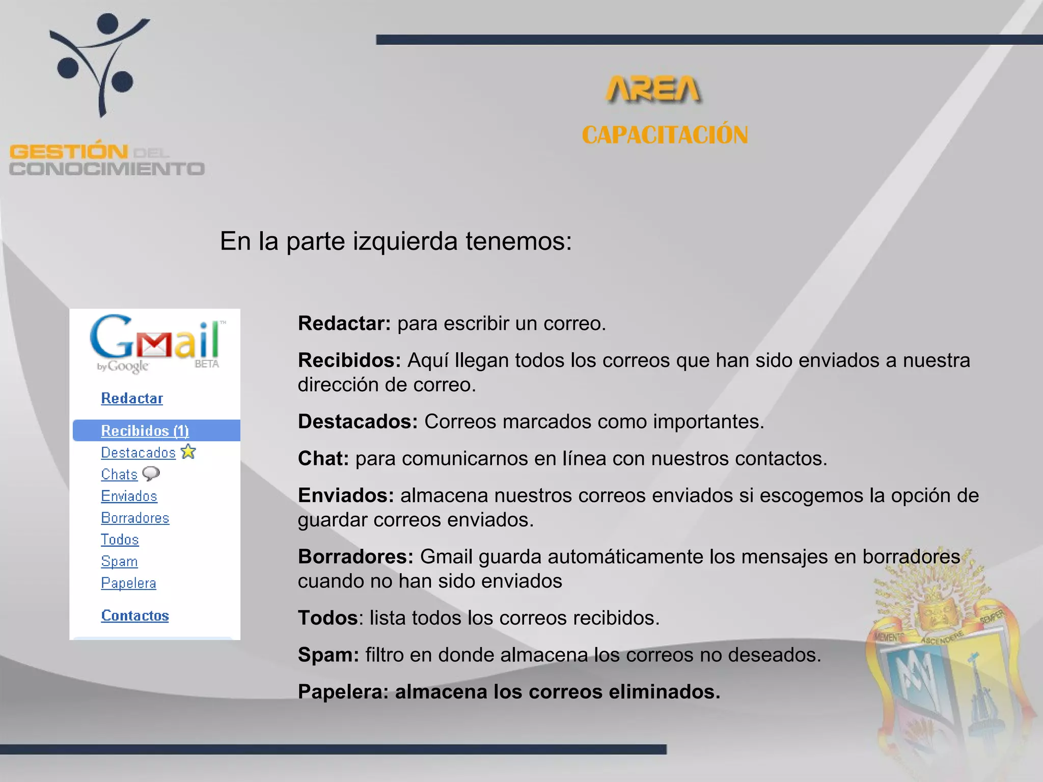 CAPACITACIÓN



En la parte izquierda tenemos:


      Redactar: para escribir un correo.
      Recibidos: Aquí llegan todos los correos que han sido enviados a nuestra
      dirección de correo.
      Destacados: Correos marcados como importantes.
      Chat: para comunicarnos en línea con nuestros contactos.
      Enviados: almacena nuestros correos enviados si escogemos la opción de
      guardar correos enviados.
      Borradores: Gmail guarda automáticamente los mensajes en borradores
      cuando no han sido enviados
      Todos: lista todos los correos recibidos.
      Spam: filtro en donde almacena los correos no deseados.
      Papelera: almacena los correos eliminados.
 