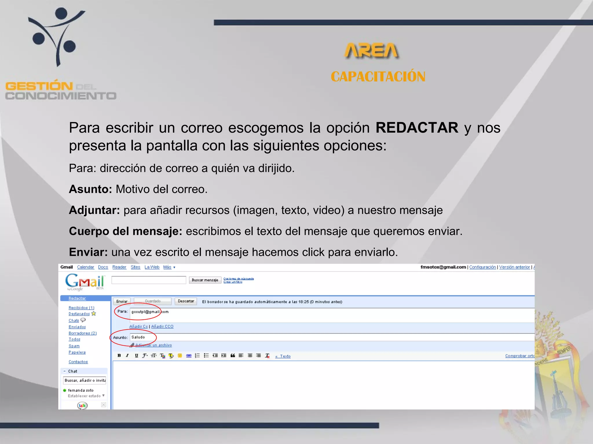 CAPACITACIÓN


Para escribir un correo escogemos la opción REDACTAR y nos
presenta la pantalla con las siguientes opciones:
Para: dirección de correo a quién va dirijido.
Asunto: Motivo del correo.
Adjuntar: para añadir recursos (imagen, texto, video) a nuestro mensaje
Cuerpo del mensaje: escribimos el texto del mensaje que queremos enviar.
Enviar: una vez escrito el mensaje hacemos click para enviarlo.
 
