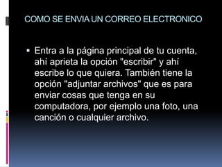 COMO SE ENVIA UN CORREO ELECTRONICO


 Entra a la página principal de tu cuenta,
  ahí aprieta la opción "escribir" y ahí
  escribe lo que quiera. También tiene la
  opción "adjuntar archivos" que es para
  enviar cosas que tenga en su
  computadora, por ejemplo una foto, una
  canción o cualquier archivo.
 