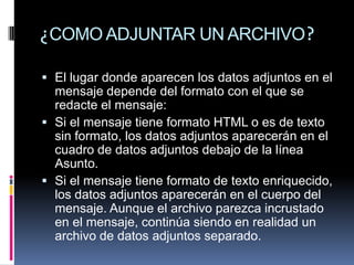 ¿COMO ADJUNTAR UN ARCHIVO?

 El lugar donde aparecen los datos adjuntos en el
  mensaje depende del formato con el que se
  redacte el mensaje:
 Si el mensaje tiene formato HTML o es de texto
  sin formato, los datos adjuntos aparecerán en el
  cuadro de datos adjuntos debajo de la línea
  Asunto.
 Si el mensaje tiene formato de texto enriquecido,
  los datos adjuntos aparecerán en el cuerpo del
  mensaje. Aunque el archivo parezca incrustado
  en el mensaje, continúa siendo en realidad un
  archivo de datos adjuntos separado.
 