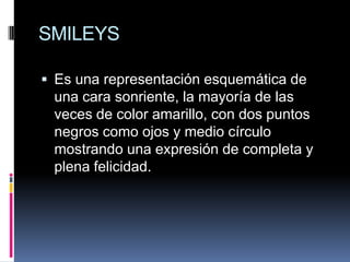 SMILEYS

 Es una representación esquemática de
 una cara sonriente, la mayoría de las
 veces de color amarillo, con dos puntos
 negros como ojos y medio círculo
 mostrando una expresión de completa y
 plena felicidad.
 