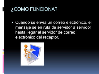 ¿COMO FUNCIONA?

 Cuando se envía un correo electrónico, el
 mensaje se en ruta de servidor a servidor
 hasta llegar al servidor de correo
 electrónico del receptor.
 