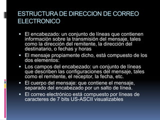 ESTRUCTURA DE DIRECCION DE CORREO
ELECTRONICO

 El encabezado: un conjunto de líneas que contienen
    información sobre la transmisión del mensaje, tales
    como la dirección del remitente, la dirección del
    destinatario, o fechas y horas
   El mensaje propiamente dicho, está compuesto de los
    dos elementos:
   Los campos del encabezado: un conjunto de líneas
    que describen las configuraciones del mensaje, tales
    como el remitente, el receptor, la fecha, etc.
   El cuerpo del mensaje: que contiene el mensaje,
    separado del encabezado por un salto de línea.
   El correo electrónico está compuesto por líneas de
    caracteres de 7 bits US-ASCII visualizables
 