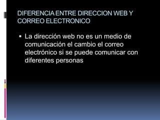 DIFERENCIA ENTRE DIRECCION WEB Y
CORREO ELECTRONICO

 La dirección web no es un medio de
  comunicación el cambio el correo
  electrónico si se puede comunicar con
  diferentes personas
 