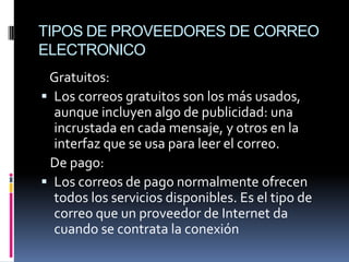 TIPOS DE PROVEEDORES DE CORREO
ELECTRONICO
 Gratuitos:
 Los correos gratuitos son los más usados,
  aunque incluyen algo de publicidad: una
  incrustada en cada mensaje, y otros en la
  interfaz que se usa para leer el correo.
 De pago:
 Los correos de pago normalmente ofrecen
  todos los servicios disponibles. Es el tipo de
  correo que un proveedor de Internet da
  cuando se contrata la conexión
 