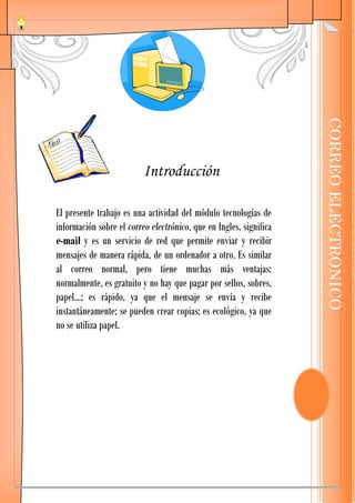 CORREO ELECTRONICO
                          Introducción

El presente trabajo es una actividad del módulo tecnologías de
información sobre el correo electrónico, que en Ingles, significa
e-mail y es un servicio de red que permite enviar y recibir
mensajes de manera rápida, de un ordenador a otro. Es similar
al correo normal, pero tiene muchas más ventajas:
normalmente, es gratuito y no hay que pagar por sellos, sobres,
papel…; es rápido, ya que el mensaje se envía y recibe
instantáneamente; se pueden crear copias; es ecológico, ya que
no se utiliza papel.
 