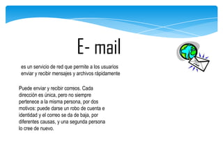 E- mail
es un servicio de red que permite a los usuarios
enviar y recibir mensajes y archivos rápidamente
Puede enviar y recibir correos. Cada
dirección es única, pero no siempre
pertenece a la misma persona, por dos
motivos: puede darse un robo de cuenta e
identidad y el correo se da de baja, por
diferentes causas, y una segunda persona
lo cree de nuevo.

 