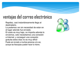 ventajas del correo electrónico
Rapidez, casi instantáneamente llega al
destinatario.
Lo podemos ver sin necesidad de estar en
el lugar adonde fue enviado.
El costo es muy bajo, no importa adonde lo
enviemos, solo necesitamos una conexión
a Internet, y conseguir una conexión
gratuita estos días no es muy difícil
Puede ser enviado a muchas personas a la vez,
aunque las fotocopias pueden hacer lo mismo.

 