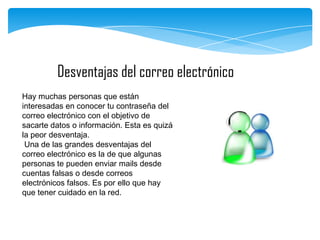 Desventajas del correo electrónico
Hay muchas personas que están
interesadas en conocer tu contraseña del
correo electrónico con el objetivo de
sacarte datos o información. Esta es quizá
la peor desventaja.
Una de las grandes desventajas del
correo electrónico es la de que algunas
personas te pueden enviar mails desde
cuentas falsas o desde correos
electrónicos falsos. Es por ello que hay
que tener cuidado en la red.

 