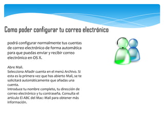 Como poder configurar tu correo electrónico
podrá configurar normalmente tus cuentas
de correo electrónico de forma automática
para que puedas enviar y recibir correo
electrónico en OS X.
Abre Mail.
Selecciona Añadir cuenta en el menú Archivo. Si
esta es la primera vez que has abierto Mail, se te
solicitará automáticamente que añadas una
cuenta.
Introduce tu nombre completo, tu dirección de
correo electrónico y tu contraseña. Consulta el
artículo El ABC del Mac: Mail para obtener más
información.

 